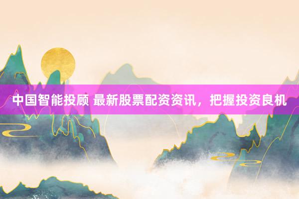 中国智能投顾 最新股票配资资讯，把握投资良机