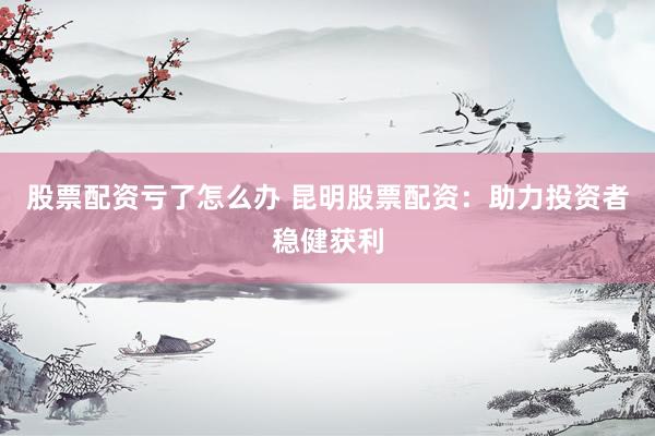 股票配资亏了怎么办 昆明股票配资：助力投资者稳健获利