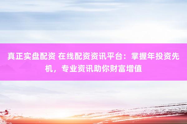 真正实盘配资 在线配资资讯平台：掌握年投资先机，专业资讯助你财富增值
