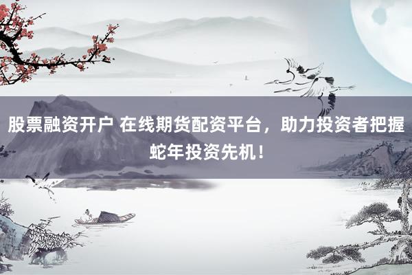 股票融资开户 在线期货配资平台，助力投资者把握蛇年投资先机！