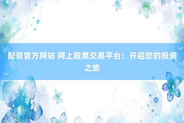 配资官方网站 网上股票交易平台：开启您的投资之旅
