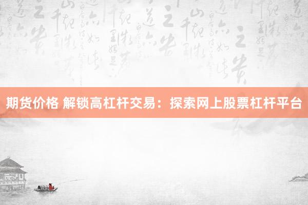 期货价格 解锁高杠杆交易：探索网上股票杠杆平台