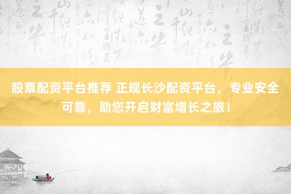 股票配资平台推荐 正规长沙配资平台，专业安全可靠，助您开启财富增长之旅！