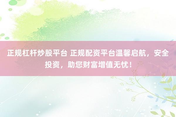 正规杠杆炒股平台 正规配资平台温馨启航，安全投资，助您财富增值无忧！