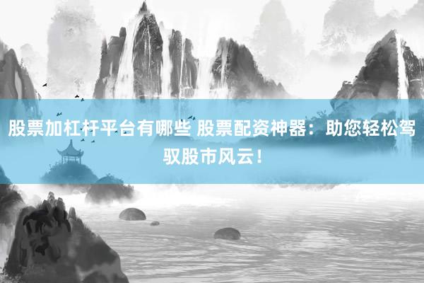 股票加杠杆平台有哪些 股票配资神器：助您轻松驾驭股市风云！
