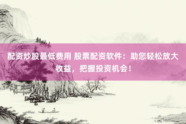 配资炒股最低费用 股票配资软件：助您轻松放大收益，把握投资机会！