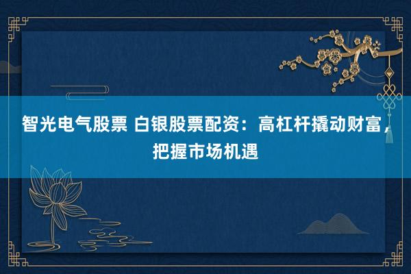 智光电气股票 白银股票配资：高杠杆撬动财富，把握市场机遇