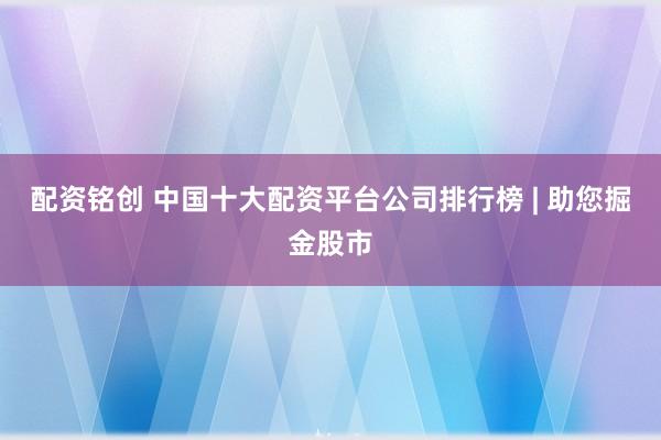 配资铭创 中国十大配资平台公司排行榜 | 助您掘金股市