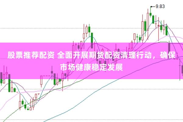 股票推荐配资 全面开展期货配资清理行动，确保市场健康稳定发展
