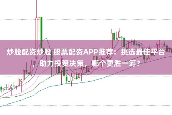 炒股配资炒股 股票配资APP推荐：挑选最佳平台，助力投资决策，哪个更胜一筹？