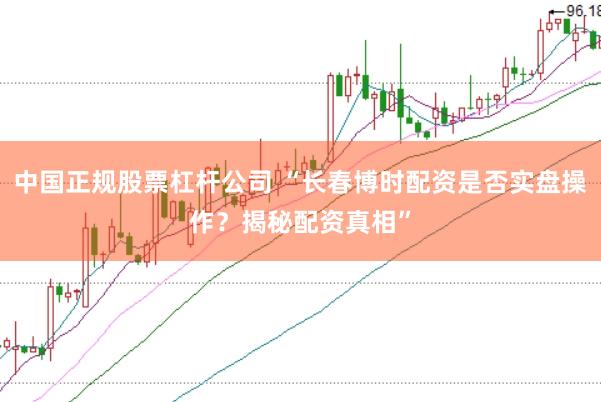 中国正规股票杠杆公司 “长春博时配资是否实盘操作？揭秘配资真相”