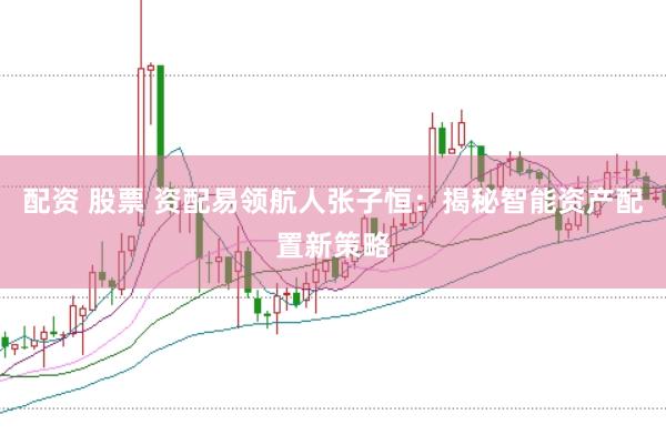 配资 股票 资配易领航人张子恒：揭秘智能资产配置新策略