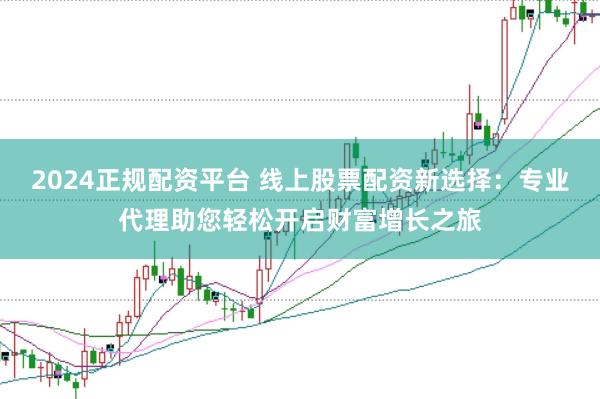 2024正规配资平台 线上股票配资新选择：专业代理助您轻松开启财富增长之旅