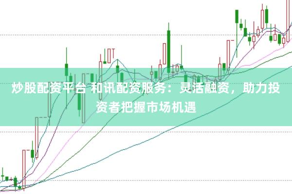 炒股配资平台 和讯配资服务：灵活融资，助力投资者把握市场机遇