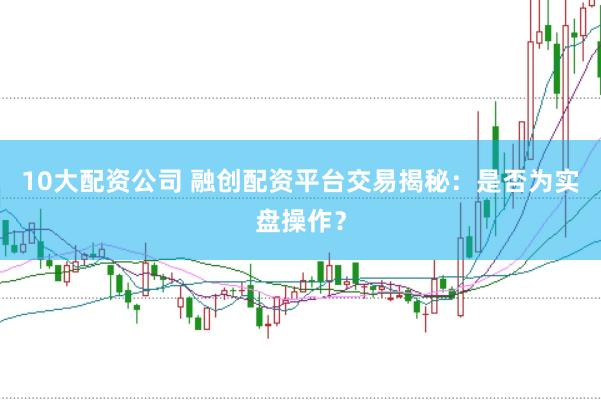 10大配资公司 融创配资平台交易揭秘：是否为实盘操作？