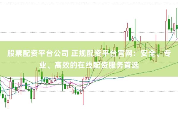 股票配资平台公司 正规配资平台官网：安全、专业、高效的在线配资服务首选