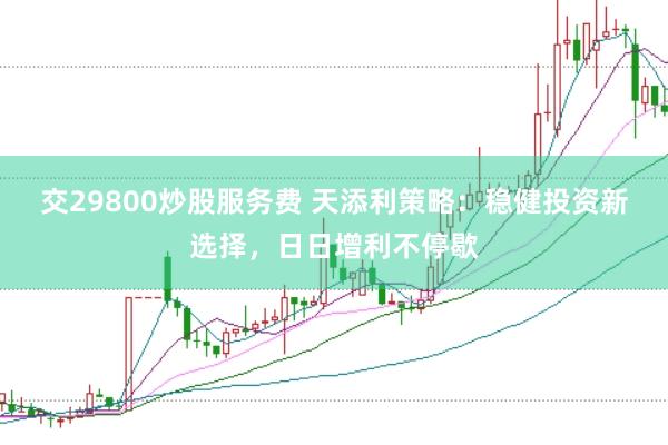 交29800炒股服务费 天添利策略：稳健投资新选择，日日增利不停歇