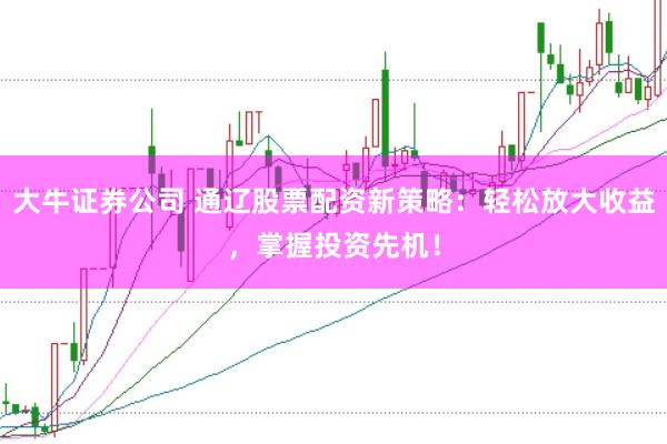 大牛证券公司 通辽股票配资新策略：轻松放大收益，掌握投资先机！