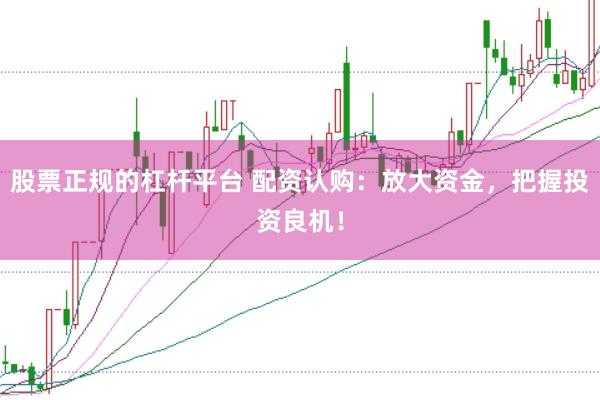 股票正规的杠杆平台 配资认购：放大资金，把握投资良机！