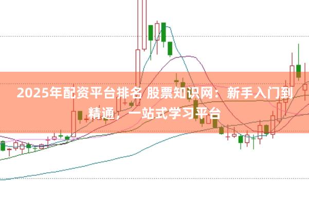 2025年配资平台排名 股票知识网：新手入门到精通，一站式学习平台