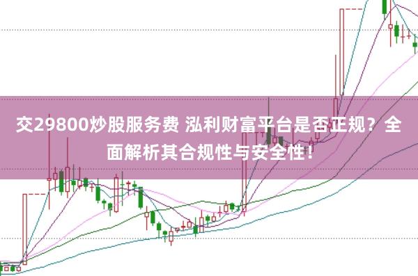 交29800炒股服务费 泓利财富平台是否正规？全面解析其合规性与安全性！