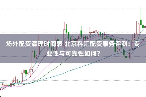 场外配资清理时间表 北京科汇配资服务评测：专业性与可靠性如何？