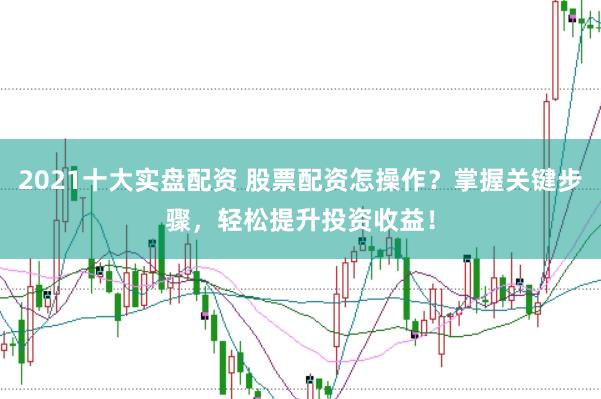 2021十大实盘配资 股票配资怎操作？掌握关键步骤，轻松提升投资收益！
