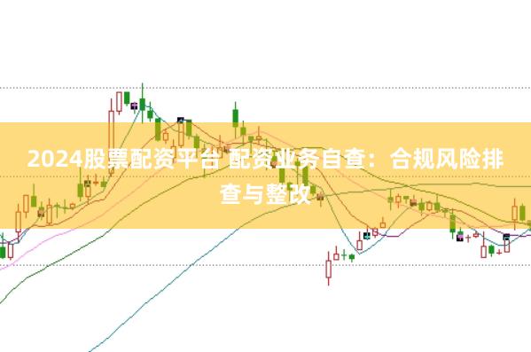 2024股票配资平台 配资业务自查：合规风险排查与整改