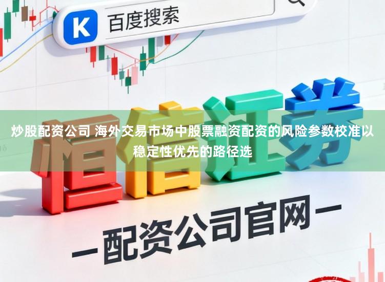 炒股配资公司 海外交易市场中股票融资配资的风险参数校准以稳定性优先的路径选