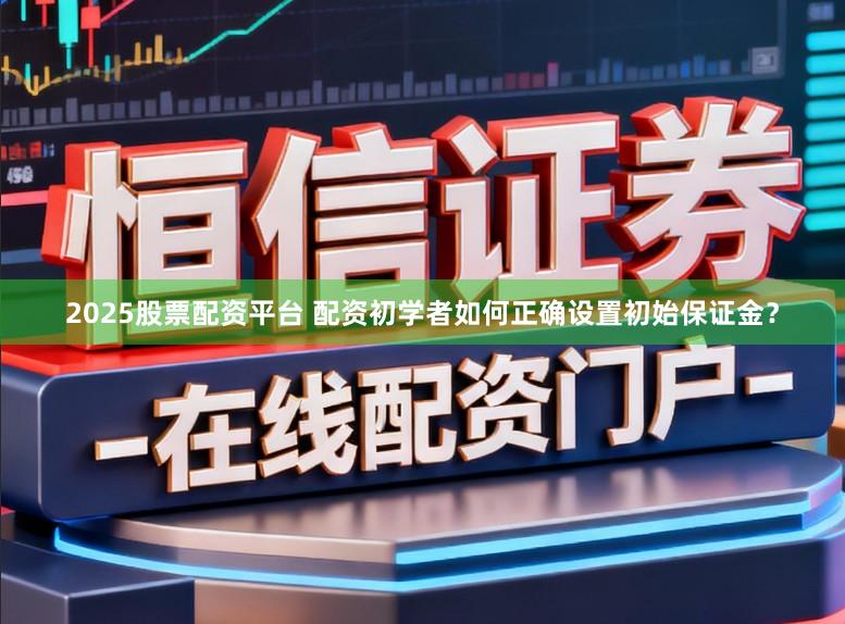 2025股票配资平台 配资初学者如何正确设置初始保证金？
