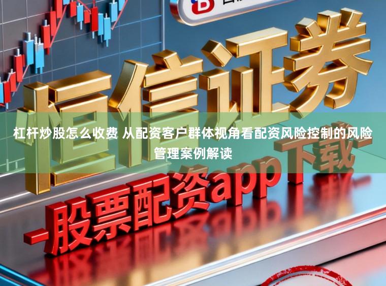 杠杆炒股怎么收费 从配资客户群体视角看配资风险控制的风险管理案例解读
