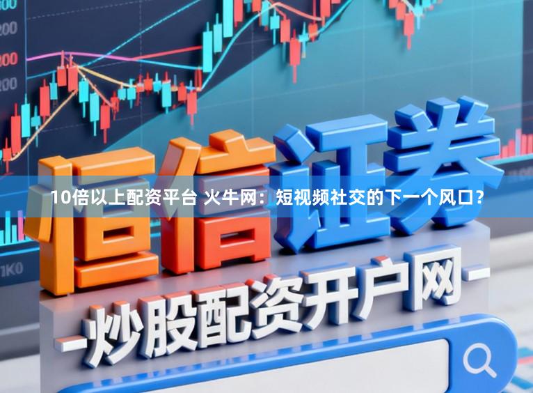 10倍以上配资平台 火牛网：短视频社交的下一个风口？