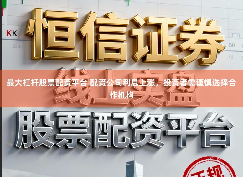 最大杠杆股票配资平台 配资公司利息上涨，投资者需谨慎选择合作机构