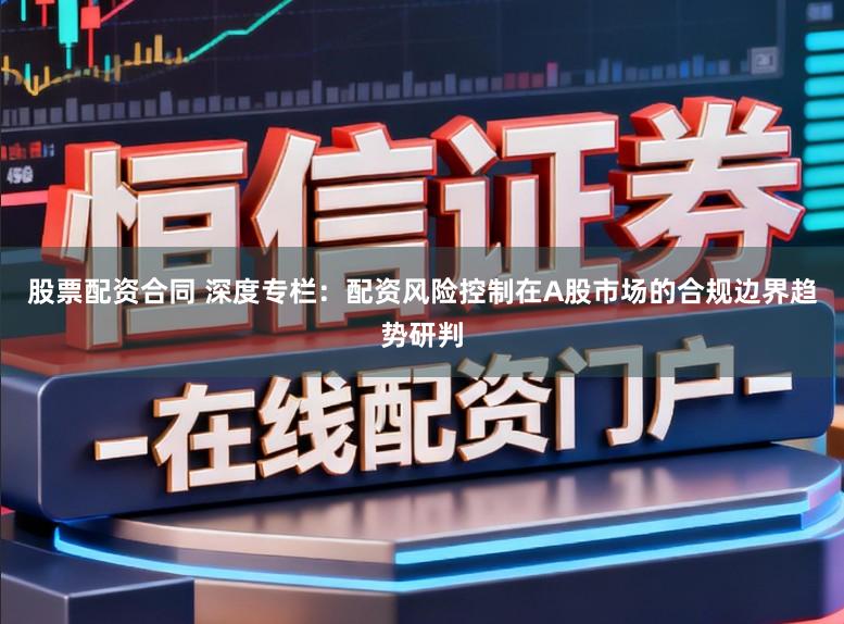 股票配资合同 深度专栏：配资风险控制在A股市场的合规边界趋势研判